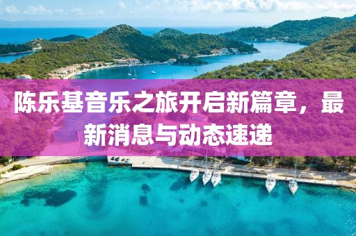 陳樂(lè)基音樂(lè)之旅開(kāi)啟新篇章，最新消息與動(dòng)態(tài)速遞