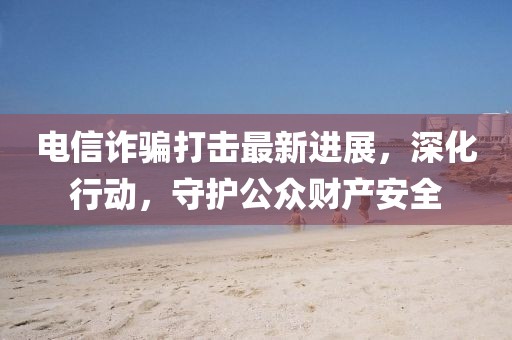 電信詐騙打擊最新進(jìn)展，深化行動(dòng)，守護(hù)公眾財(cái)產(chǎn)安全