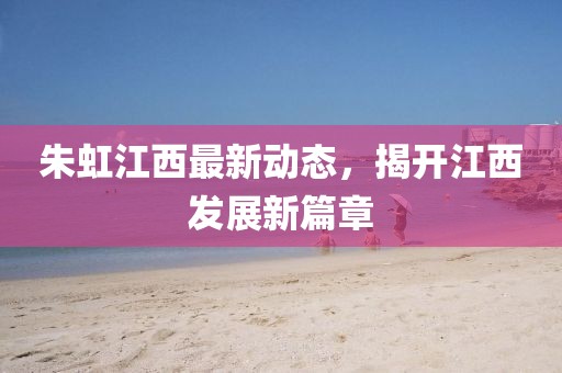朱虹江西最新動態(tài)，揭開江西發(fā)展新篇章