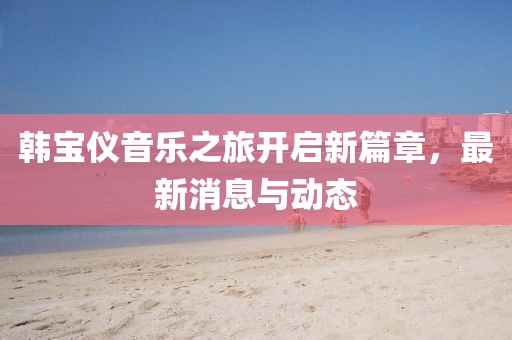 韓寶儀音樂之旅開啟新篇章，最新消息與動態(tài)