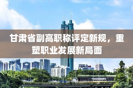 甘肅省副高職稱評(píng)定新規(guī)，重塑職業(yè)發(fā)展新局面