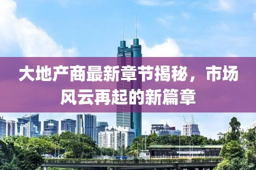 大地產(chǎn)商最新章節(jié)揭秘，市場風(fēng)云再起的新篇章