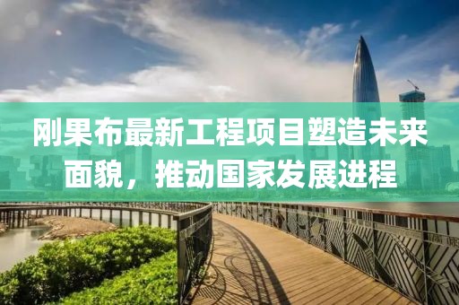 剛果布最新工程項(xiàng)目塑造未來面貌，推動(dòng)國家發(fā)展進(jìn)程