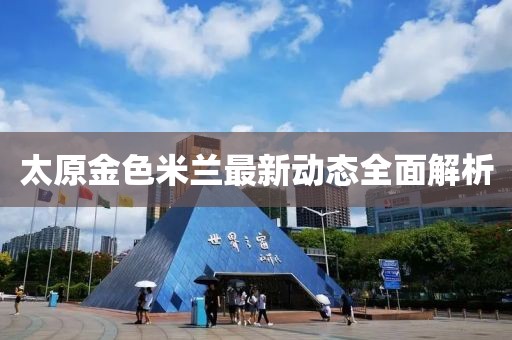 太原金色米蘭最新動(dòng)態(tài)全面解析