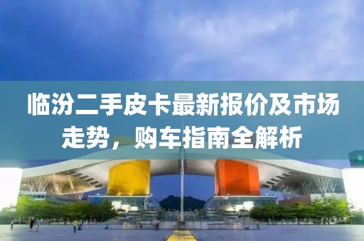 臨汾二手皮卡最新報(bào)價(jià)及市場(chǎng)走勢(shì)，購(gòu)車(chē)指南全解析