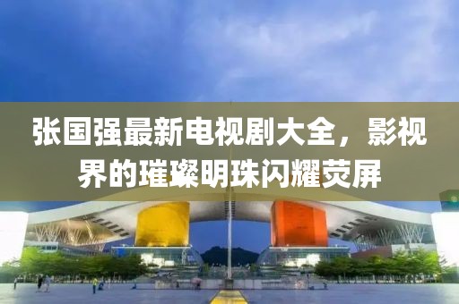 張國強(qiáng)最新電視劇大全，影視界的璀璨明珠閃耀熒屏