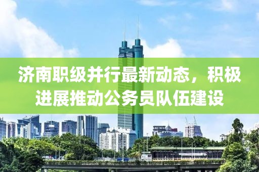 濟(jì)南職級并行最新動(dòng)態(tài)，積極進(jìn)展推動(dòng)公務(wù)員隊(duì)伍建設(shè)