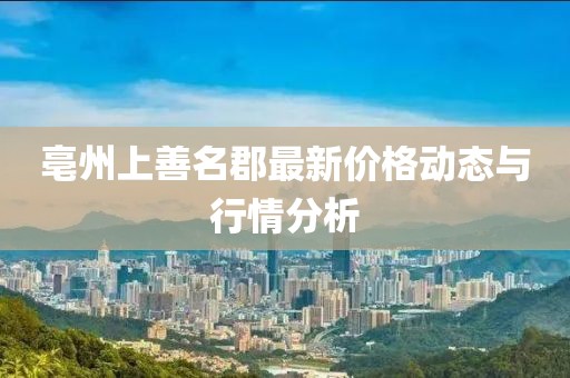 亳州上善名郡最新價(jià)格動(dòng)態(tài)與行情分析