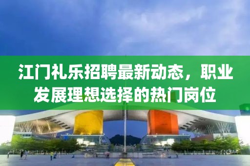 江門禮樂招聘最新動(dòng)態(tài)，職業(yè)發(fā)展理想選擇的熱門崗位