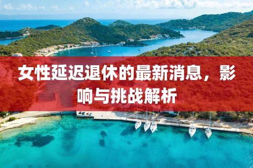 女性延遲退休的最新消息，影響與挑戰(zhàn)解析