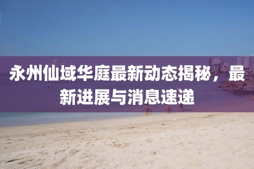 永州仙域華庭最新動(dòng)態(tài)揭秘，最新進(jìn)展與消息速遞