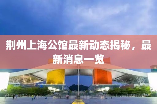 荊州上海公館最新動(dòng)態(tài)揭秘，最新消息一覽
