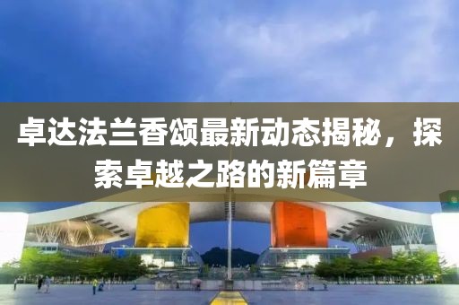 卓達(dá)法蘭香頌最新動(dòng)態(tài)揭秘，探索卓越之路的新篇章