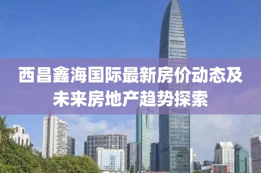 西昌鑫海國際最新房價動態(tài)及未來房地產(chǎn)趨勢探索