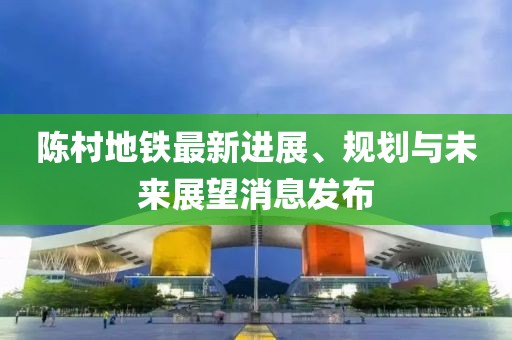 陳村地鐵最新進(jìn)展、規(guī)劃與未來展望消息發(fā)布