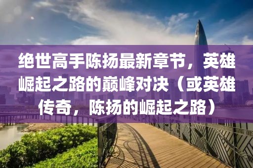 絕世高手陳揚(yáng)最新章節(jié)，英雄崛起之路的巔峰對(duì)決（或英雄傳奇，陳揚(yáng)的崛起之路）