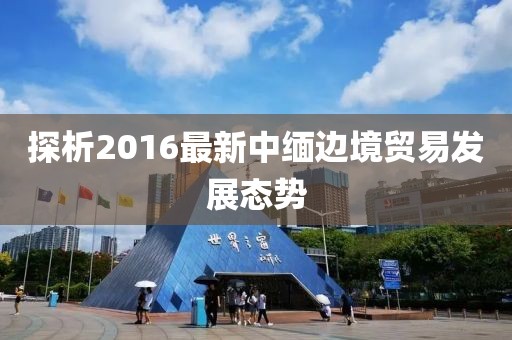 探析2016最新中緬邊境貿(mào)易發(fā)展態(tài)勢