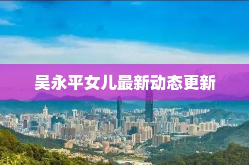 吳永平女兒最新動(dòng)態(tài)更新