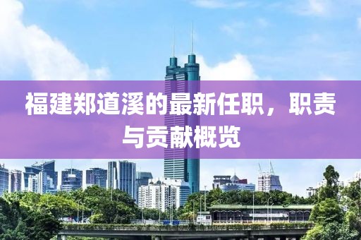 福建鄭道溪的最新任職，職責(zé)與貢獻(xiàn)概覽