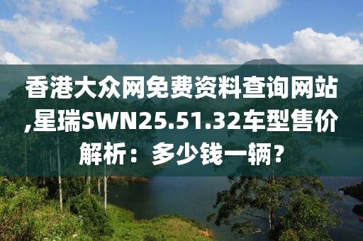 香港大眾網(wǎng)免費資料查詢網(wǎng)站,星瑞SWN25.51.32車型售價解析：多少錢一輛？