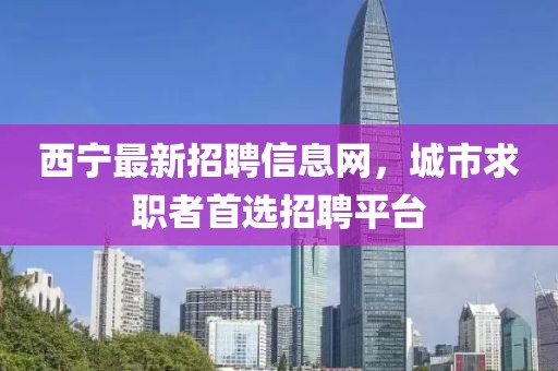 西寧最新招聘信息網(wǎng)，城市求職者首選招聘平臺