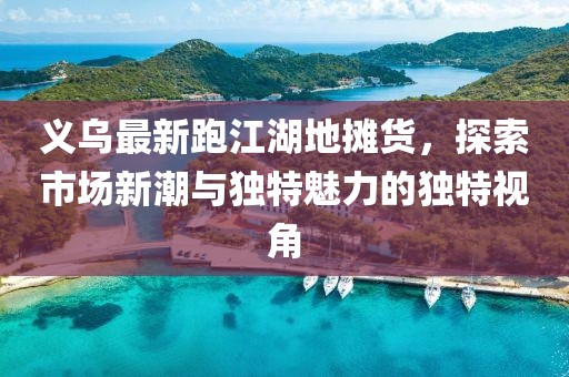 義烏最新跑江湖地攤貨，探索市場新潮與獨特魅力的獨特視角