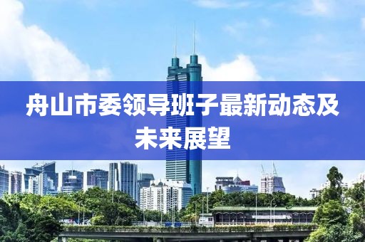 舟山市委領(lǐng)導(dǎo)班子最新動(dòng)態(tài)及未來(lái)展望