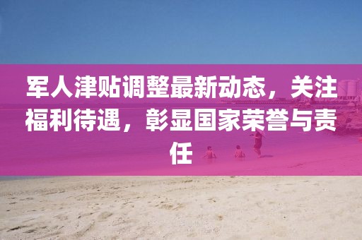 軍人津貼調(diào)整最新動態(tài)，關(guān)注福利待遇，彰顯國家榮譽(yù)與責(zé)任
