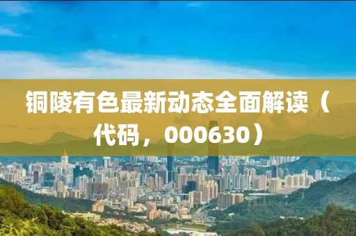 銅陵有色最新動(dòng)態(tài)全面解讀（代碼，000630）