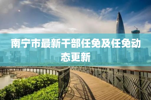 南寧市最新干部任免及任免動(dòng)態(tài)更新