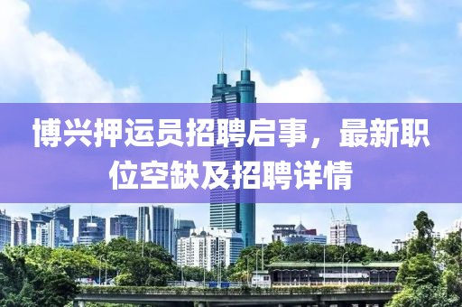 博興押運(yùn)員招聘啟事，最新職位空缺及招聘詳情