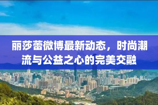麗莎蕾微博最新動態(tài)，時尚潮流與公益之心的完美交融