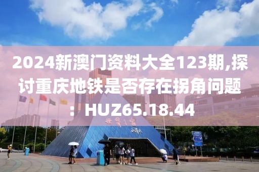 2024新澳門資料大全123期,探討重慶地鐵是否存在拐角問題：HUZ65.18.44