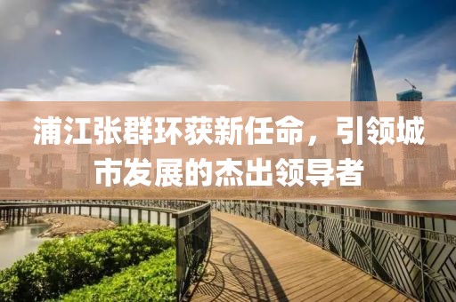 浦江張群環(huán)獲新任命，引領(lǐng)城市發(fā)展的杰出領(lǐng)導(dǎo)者