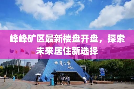 峰峰礦區(qū)最新樓盤(pán)開(kāi)盤(pán)，探索未來(lái)居住新選擇