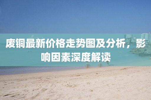 廢銅最新價(jià)格走勢(shì)圖及分析，影響因素深度解讀