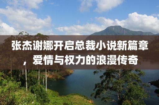 張杰謝娜開啟總裁小說新篇章，愛情與權(quán)力的浪漫傳奇