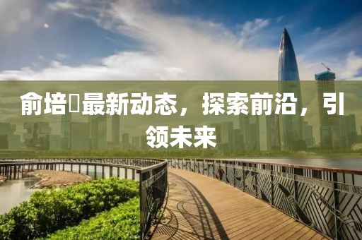 俞培俤最新動態(tài)，探索前沿，引領(lǐng)未來
