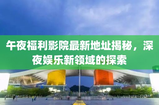 午夜福利影院最新地址揭秘，深夜娛樂新領(lǐng)域的探索