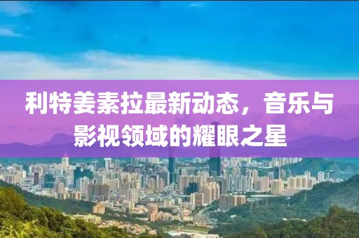 利特姜素拉最新動(dòng)態(tài)，音樂(lè)與影視領(lǐng)域的耀眼之星