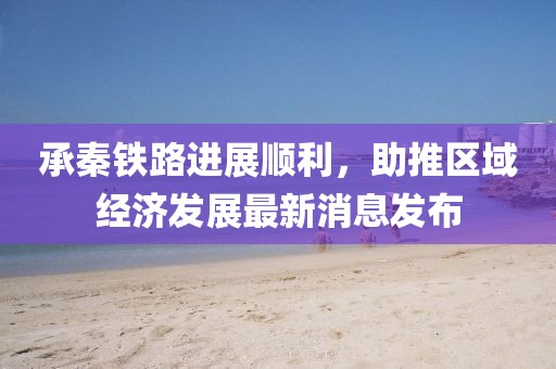 承秦鐵路進展順利，助推區(qū)域經(jīng)濟發(fā)展最新消息發(fā)布