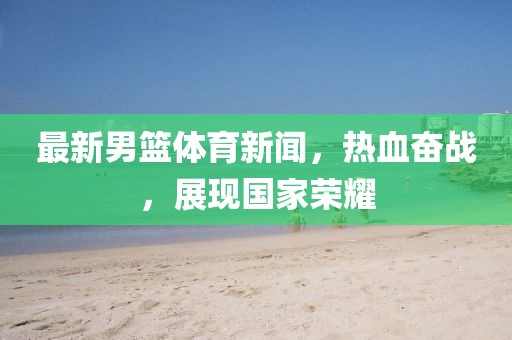 最新男籃體育新聞，熱血奮戰(zhàn)，展現(xiàn)國家榮耀