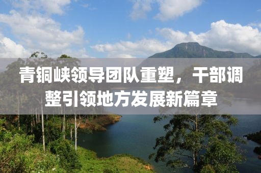 青銅峽領(lǐng)導(dǎo)團(tuán)隊(duì)重塑，干部調(diào)整引領(lǐng)地方發(fā)展新篇章