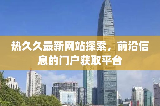 熱久久最新網(wǎng)站探索，前沿信息的門戶獲取平臺