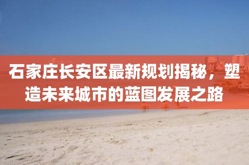 石家莊長安區(qū)最新規(guī)劃揭秘，塑造未來城市的藍(lán)圖發(fā)展之路