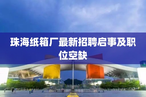 珠海紙箱廠最新招聘啟事及職位空缺
