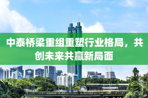 中泰橋梁重組重塑行業(yè)格局，共創(chuàng)未來共贏新局面