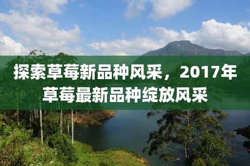 探索草莓新品種風(fēng)采，2017年草莓最新品種綻放風(fēng)采