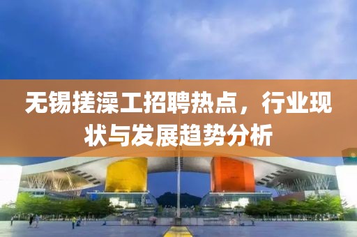 無錫搓澡工招聘熱點(diǎn)，行業(yè)現(xiàn)狀與發(fā)展趨勢分析