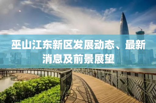 巫山江東新區(qū)發(fā)展動(dòng)態(tài)、最新消息及前景展望